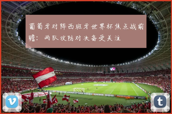 葡萄牙对阵西班牙世界杯焦点战前瞻：两队攻防对决备受关注