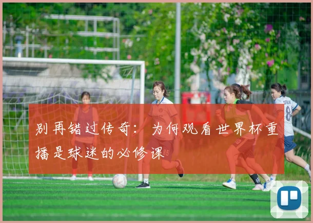 别再错过传奇:为何观看世界杯重播是球迷的必修课