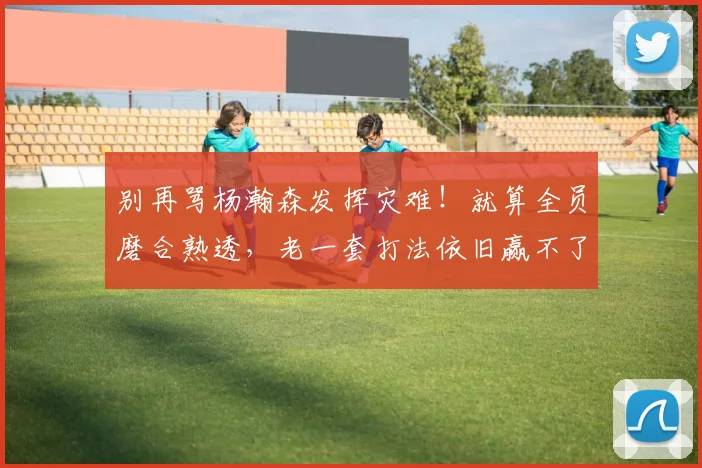 别再骂杨瀚森发挥灾难!就算全员磨合熟透,老一套打法依旧赢不了