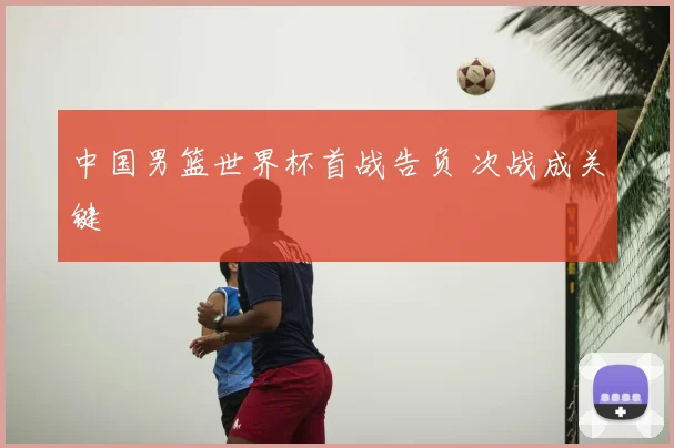 中国男篮世界杯首战告负 次战成关键