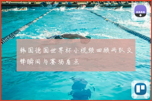 韩国德国世界杯小视频回顾两队交锋瞬间与赛场看点