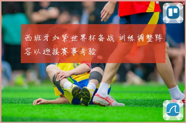 西班牙加紧世界杯备战 训练调整阵容以迎接赛事考验