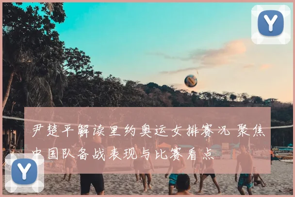 尹楚平解读里约奥运女排赛况 聚焦中国队备战表现与比赛看点