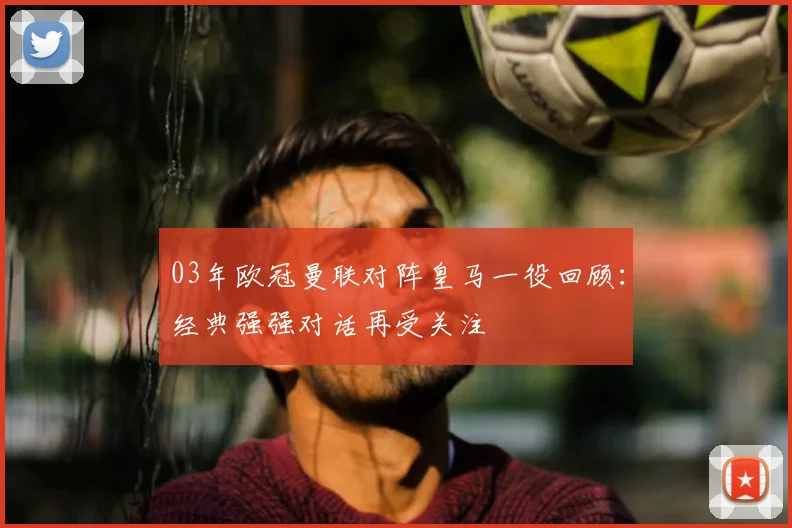 03年欧冠曼联对阵皇马一役回顾:经典强强对话再受关注