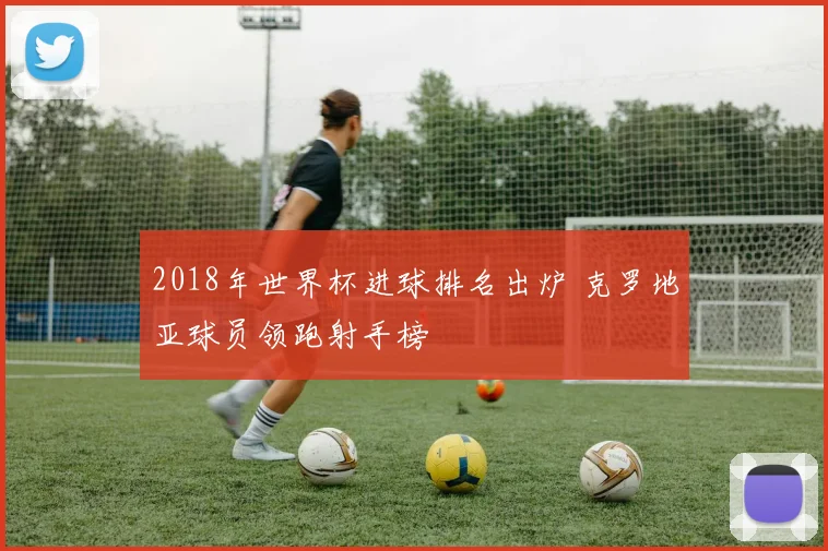 2018年世界杯进球排名出炉 克罗地亚球员领跑射手榜