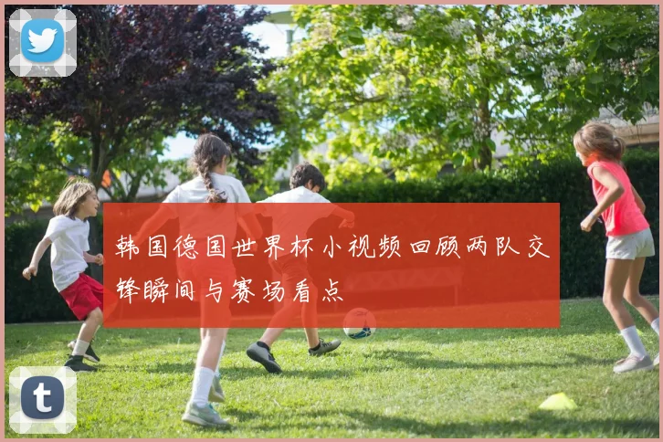 韩国德国世界杯小视频回顾两队交锋瞬间与赛场看点