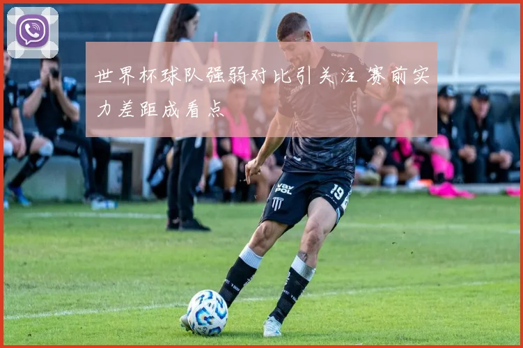 世界杯球队强弱对比引关注 赛前实力差距成看点